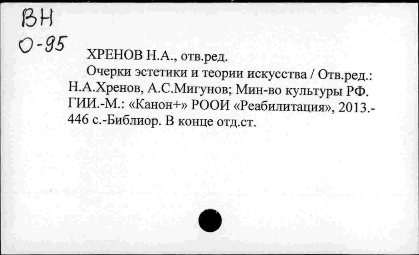 ﻿вн
0-95
ХРЕНОВ Н.А., отв.ред.
Очерки эстетики и теории искусства / Отв.ред.: Н.А.Хренов, А.С.Мигунов; Мин-во культуры РФ. ГИИ.-М.: «Канон+» РООИ «Реабилитация», 2013.-446 с.-Библиор. В конце отд.ст.